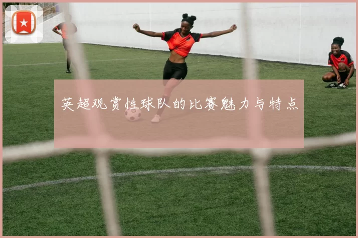 英超观赏性球队的比赛魅力与特点